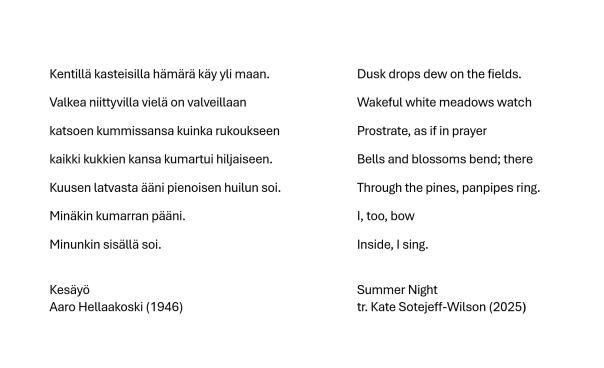 Kentillä kasteisilla hämärä käy yli maan.
Valkea niittyvilla vielä on valveillaan 
katsoen kummissansa kuinka rukoukseen 
kaikki kukkien kansa kumartui hiljaiseen.
Kuusen latvasta ääni pienoisen huilun soi. 
Minäkin kumarran pääni. 
Minunkin sisällä soi.
(Kesäyö, Aaro Hellaakoski 1946)



Dusk drops dew on the fields.
Wakeful white meadows watch 
Prostrate, as if in prayer
Bells and blossoms bend; there 
Through the pines, panpipes ring.
I, too, bow
Inside, I sing.
(Summer Night, tr. Kate Sotejeff-Wilson 2025)